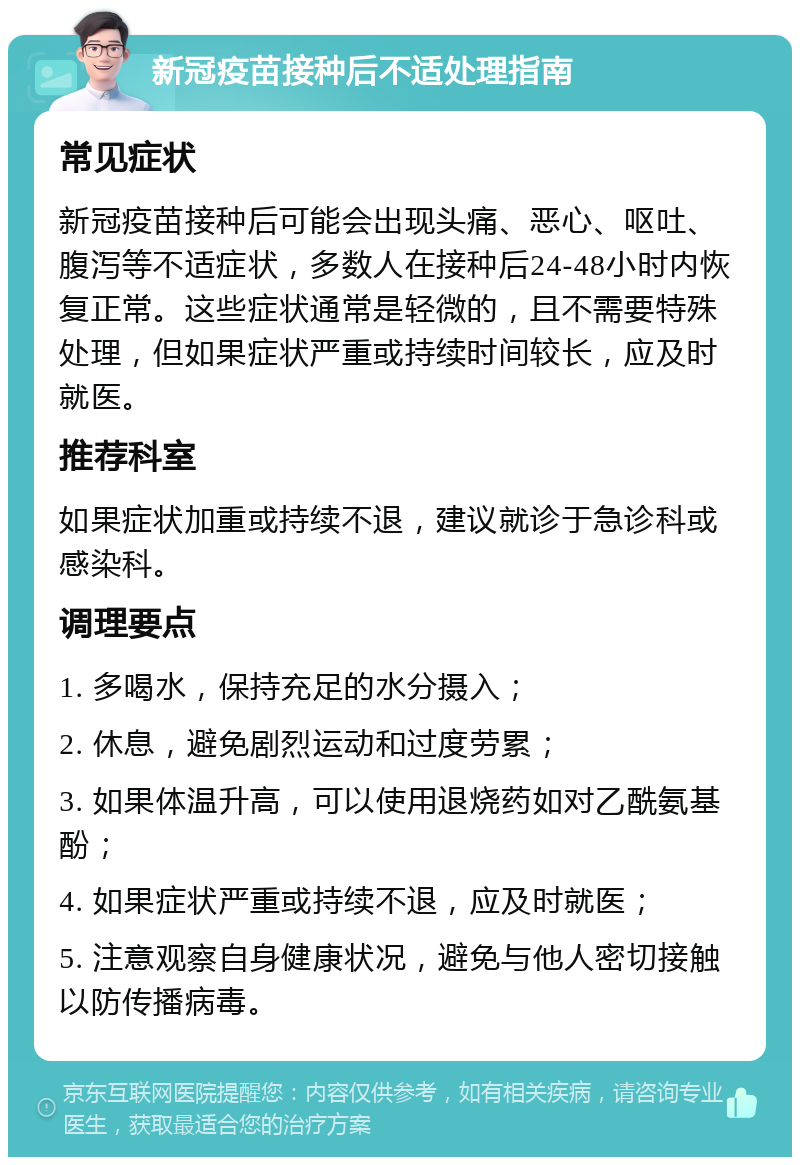 新冠疫苗接种后不适处理指南 常见症状 新冠疫苗接种后可能会出现头痛、恶心、呕吐、腹泻等不适症状，多数人在接种后24-48小时内恢复正常。这些症状通常是轻微的，且不需要特殊处理，但如果症状严重或持续时间较长，应及时就医。 推荐科室 如果症状加重或持续不退，建议就诊于急诊科或感染科。 调理要点 1. 多喝水，保持充足的水分摄入； 2. 休息，避免剧烈运动和过度劳累； 3. 如果体温升高，可以使用退烧药如对乙酰氨基酚； 4. 如果症状严重或持续不退，应及时就医； 5. 注意观察自身健康状况，避免与他人密切接触以防传播病毒。