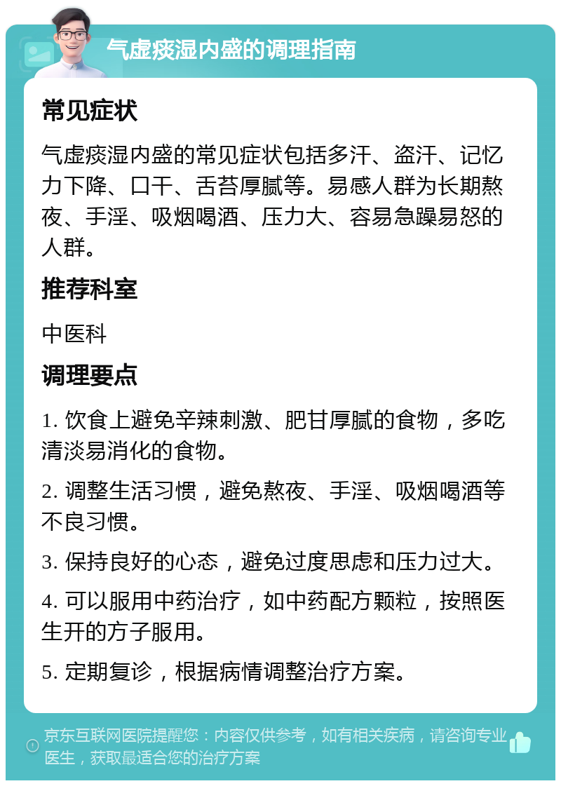 气虚痰湿内盛的调理指南 常见症状 气虚痰湿内盛的常见症状包括多汗、盗汗、记忆力下降、口干、舌苔厚腻等。易感人群为长期熬夜、手淫、吸烟喝酒、压力大、容易急躁易怒的人群。 推荐科室 中医科 调理要点 1. 饮食上避免辛辣刺激、肥甘厚腻的食物，多吃清淡易消化的食物。 2. 调整生活习惯，避免熬夜、手淫、吸烟喝酒等不良习惯。 3. 保持良好的心态，避免过度思虑和压力过大。 4. 可以服用中药治疗，如中药配方颗粒，按照医生开的方子服用。 5. 定期复诊，根据病情调整治疗方案。