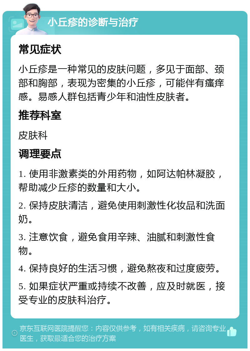 小丘疹的诊断与治疗 常见症状 小丘疹是一种常见的皮肤问题，多见于面部、颈部和胸部，表现为密集的小丘疹，可能伴有瘙痒感。易感人群包括青少年和油性皮肤者。 推荐科室 皮肤科 调理要点 1. 使用非激素类的外用药物，如阿达帕林凝胶，帮助减少丘疹的数量和大小。 2. 保持皮肤清洁，避免使用刺激性化妆品和洗面奶。 3. 注意饮食，避免食用辛辣、油腻和刺激性食物。 4. 保持良好的生活习惯，避免熬夜和过度疲劳。 5. 如果症状严重或持续不改善，应及时就医，接受专业的皮肤科治疗。