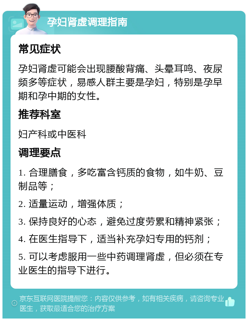 孕妇肾虚调理指南 常见症状 孕妇肾虚可能会出现腰酸背痛、头晕耳鸣、夜尿频多等症状，易感人群主要是孕妇，特别是孕早期和孕中期的女性。 推荐科室 妇产科或中医科 调理要点 1. 合理膳食，多吃富含钙质的食物，如牛奶、豆制品等； 2. 适量运动，增强体质； 3. 保持良好的心态，避免过度劳累和精神紧张； 4. 在医生指导下，适当补充孕妇专用的钙剂； 5. 可以考虑服用一些中药调理肾虚，但必须在专业医生的指导下进行。