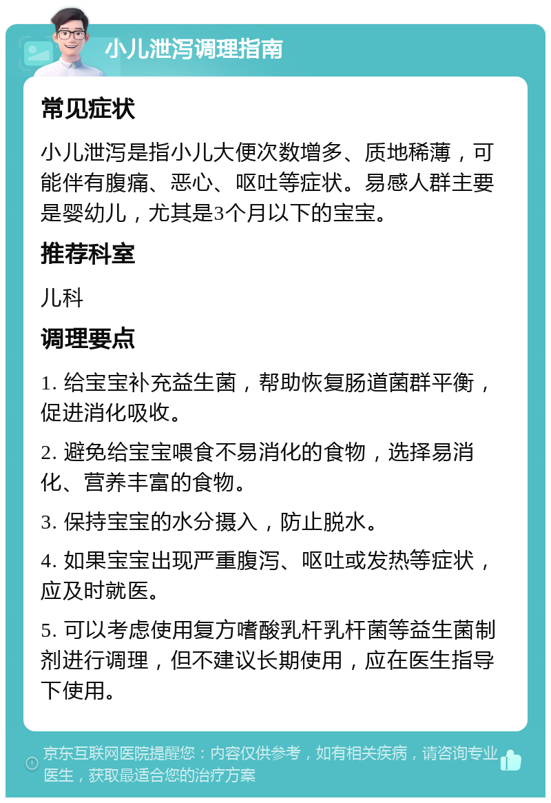 小儿泄泻调理指南 常见症状 小儿泄泻是指小儿大便次数增多、质地稀薄，可能伴有腹痛、恶心、呕吐等症状。易感人群主要是婴幼儿，尤其是3个月以下的宝宝。 推荐科室 儿科 调理要点 1. 给宝宝补充益生菌，帮助恢复肠道菌群平衡，促进消化吸收。 2. 避免给宝宝喂食不易消化的食物，选择易消化、营养丰富的食物。 3. 保持宝宝的水分摄入，防止脱水。 4. 如果宝宝出现严重腹泻、呕吐或发热等症状，应及时就医。 5. 可以考虑使用复方嗜酸乳杆乳杆菌等益生菌制剂进行调理，但不建议长期使用，应在医生指导下使用。