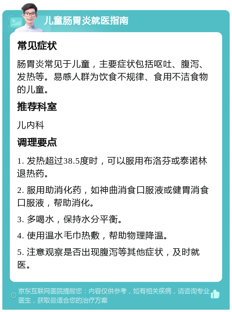 儿童肠胃炎就医指南 常见症状 肠胃炎常见于儿童，主要症状包括呕吐、腹泻、发热等。易感人群为饮食不规律、食用不洁食物的儿童。 推荐科室 儿内科 调理要点 1. 发热超过38.5度时，可以服用布洛芬或泰诺林退热药。 2. 服用助消化药，如神曲消食口服液或健胃消食口服液，帮助消化。 3. 多喝水，保持水分平衡。 4. 使用温水毛巾热敷，帮助物理降温。 5. 注意观察是否出现腹泻等其他症状，及时就医。