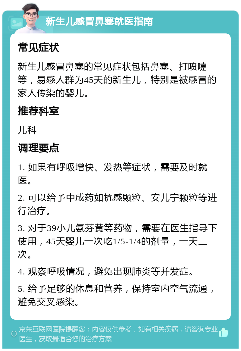 新生儿感冒鼻塞就医指南 常见症状 新生儿感冒鼻塞的常见症状包括鼻塞、打喷嚏等，易感人群为45天的新生儿，特别是被感冒的家人传染的婴儿。 推荐科室 儿科 调理要点 1. 如果有呼吸增快、发热等症状，需要及时就医。 2. 可以给予中成药如抗感颗粒、安儿宁颗粒等进行治疗。 3. 对于39小儿氨芬黄等药物，需要在医生指导下使用，45天婴儿一次吃1/5-1/4的剂量，一天三次。 4. 观察呼吸情况，避免出现肺炎等并发症。 5. 给予足够的休息和营养，保持室内空气流通，避免交叉感染。