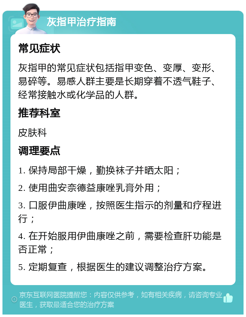 灰指甲治疗指南 常见症状 灰指甲的常见症状包括指甲变色、变厚、变形、易碎等。易感人群主要是长期穿着不透气鞋子、经常接触水或化学品的人群。 推荐科室 皮肤科 调理要点 1. 保持局部干燥，勤换袜子并晒太阳； 2. 使用曲安奈德益康唑乳膏外用； 3. 口服伊曲康唑，按照医生指示的剂量和疗程进行； 4. 在开始服用伊曲康唑之前，需要检查肝功能是否正常； 5. 定期复查，根据医生的建议调整治疗方案。