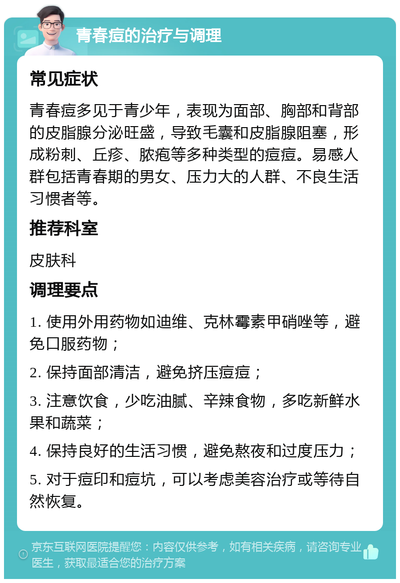 青春痘的治疗与调理 常见症状 青春痘多见于青少年，表现为面部、胸部和背部的皮脂腺分泌旺盛，导致毛囊和皮脂腺阻塞，形成粉刺、丘疹、脓疱等多种类型的痘痘。易感人群包括青春期的男女、压力大的人群、不良生活习惯者等。 推荐科室 皮肤科 调理要点 1. 使用外用药物如迪维、克林霉素甲硝唑等，避免口服药物； 2. 保持面部清洁，避免挤压痘痘； 3. 注意饮食，少吃油腻、辛辣食物，多吃新鲜水果和蔬菜； 4. 保持良好的生活习惯，避免熬夜和过度压力； 5. 对于痘印和痘坑，可以考虑美容治疗或等待自然恢复。