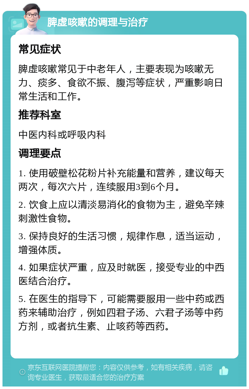 脾虚咳嗽的调理与治疗 常见症状 脾虚咳嗽常见于中老年人，主要表现为咳嗽无力、痰多、食欲不振、腹泻等症状，严重影响日常生活和工作。 推荐科室 中医内科或呼吸内科 调理要点 1. 使用破壁松花粉片补充能量和营养，建议每天两次，每次六片，连续服用3到6个月。 2. 饮食上应以清淡易消化的食物为主，避免辛辣刺激性食物。 3. 保持良好的生活习惯，规律作息，适当运动，增强体质。 4. 如果症状严重，应及时就医，接受专业的中西医结合治疗。 5. 在医生的指导下，可能需要服用一些中药或西药来辅助治疗，例如四君子汤、六君子汤等中药方剂，或者抗生素、止咳药等西药。