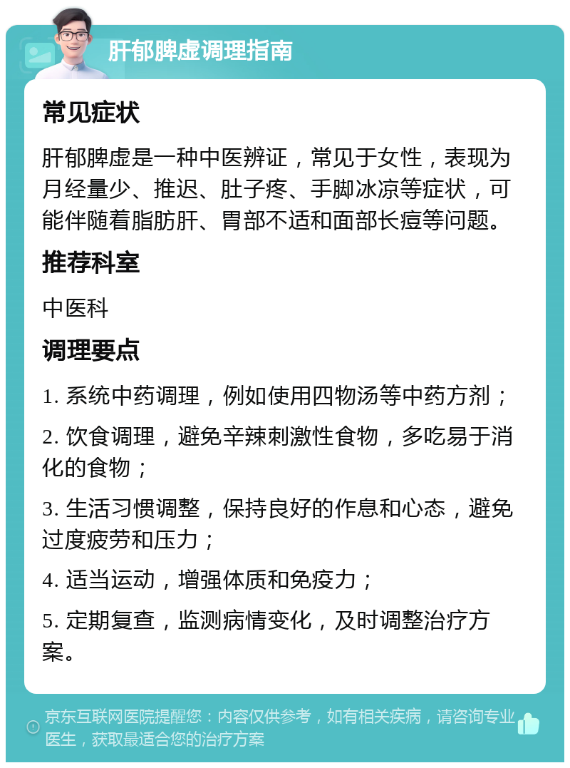 肝郁脾虚调理指南 常见症状 肝郁脾虚是一种中医辨证，常见于女性，表现为月经量少、推迟、肚子疼、手脚冰凉等症状，可能伴随着脂肪肝、胃部不适和面部长痘等问题。 推荐科室 中医科 调理要点 1. 系统中药调理，例如使用四物汤等中药方剂； 2. 饮食调理，避免辛辣刺激性食物，多吃易于消化的食物； 3. 生活习惯调整，保持良好的作息和心态，避免过度疲劳和压力； 4. 适当运动，增强体质和免疫力； 5. 定期复查，监测病情变化，及时调整治疗方案。