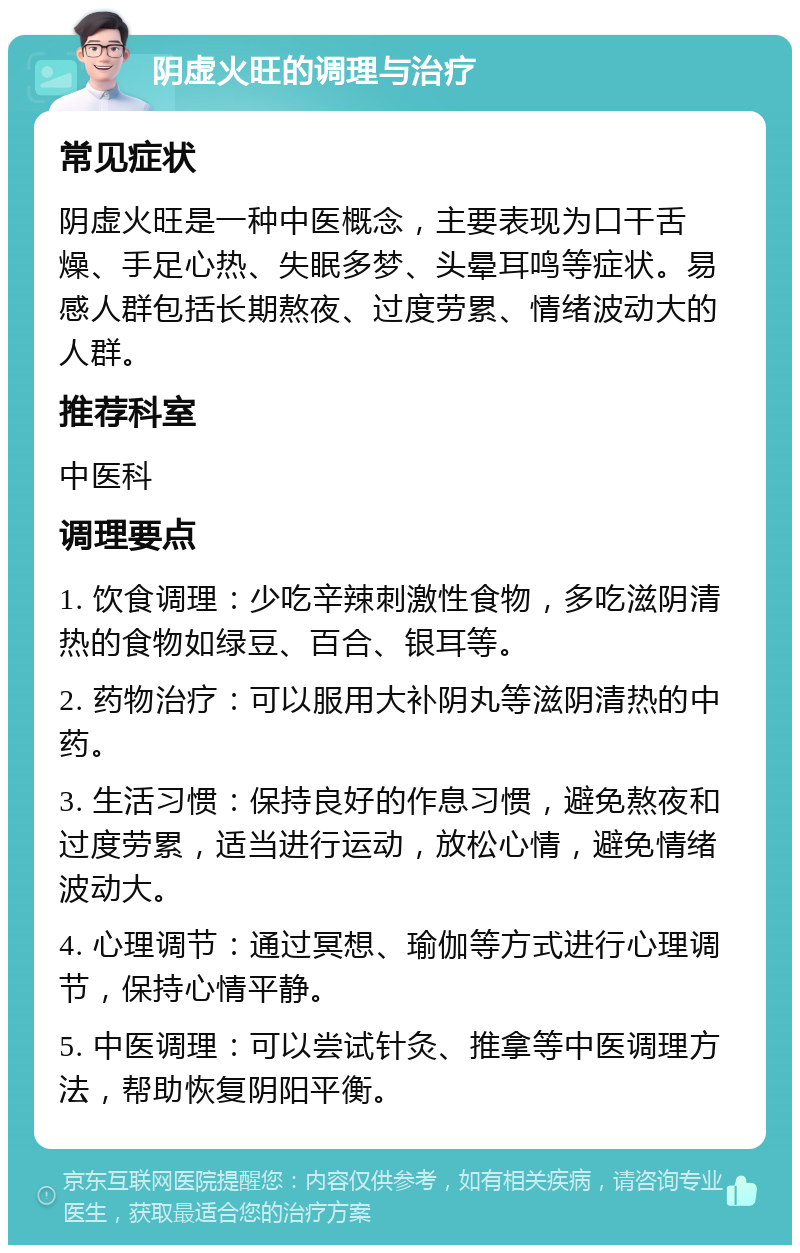 阴虚火旺的调理与治疗 常见症状 阴虚火旺是一种中医概念，主要表现为口干舌燥、手足心热、失眠多梦、头晕耳鸣等症状。易感人群包括长期熬夜、过度劳累、情绪波动大的人群。 推荐科室 中医科 调理要点 1. 饮食调理：少吃辛辣刺激性食物，多吃滋阴清热的食物如绿豆、百合、银耳等。 2. 药物治疗：可以服用大补阴丸等滋阴清热的中药。 3. 生活习惯：保持良好的作息习惯，避免熬夜和过度劳累，适当进行运动，放松心情，避免情绪波动大。 4. 心理调节：通过冥想、瑜伽等方式进行心理调节，保持心情平静。 5. 中医调理：可以尝试针灸、推拿等中医调理方法，帮助恢复阴阳平衡。