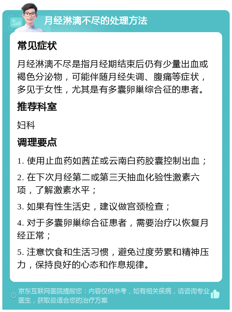 月经淋漓不尽的处理方法 常见症状 月经淋漓不尽是指月经期结束后仍有少量出血或褐色分泌物，可能伴随月经失调、腹痛等症状，多见于女性，尤其是有多囊卵巢综合征的患者。 推荐科室 妇科 调理要点 1. 使用止血药如茜芷或云南白药胶囊控制出血； 2. 在下次月经第二或第三天抽血化验性激素六项，了解激素水平； 3. 如果有性生活史，建议做宫颈检查； 4. 对于多囊卵巢综合征患者，需要治疗以恢复月经正常； 5. 注意饮食和生活习惯，避免过度劳累和精神压力，保持良好的心态和作息规律。