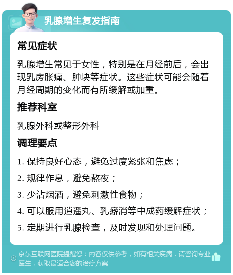 乳腺增生复发指南 常见症状 乳腺增生常见于女性，特别是在月经前后，会出现乳房胀痛、肿块等症状。这些症状可能会随着月经周期的变化而有所缓解或加重。 推荐科室 乳腺外科或整形外科 调理要点 1. 保持良好心态，避免过度紧张和焦虑； 2. 规律作息，避免熬夜； 3. 少沾烟酒，避免刺激性食物； 4. 可以服用逍遥丸、乳癖消等中成药缓解症状； 5. 定期进行乳腺检查，及时发现和处理问题。