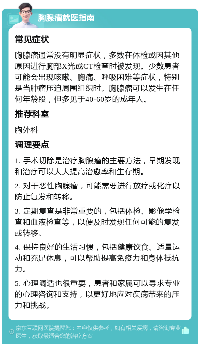 胸腺瘤就医指南 常见症状 胸腺瘤通常没有明显症状，多数在体检或因其他原因进行胸部X光或CT检查时被发现。少数患者可能会出现咳嗽、胸痛、呼吸困难等症状，特别是当肿瘤压迫周围组织时。胸腺瘤可以发生在任何年龄段，但多见于40-60岁的成年人。 推荐科室 胸外科 调理要点 1. 手术切除是治疗胸腺瘤的主要方法，早期发现和治疗可以大大提高治愈率和生存期。 2. 对于恶性胸腺瘤，可能需要进行放疗或化疗以防止复发和转移。 3. 定期复查是非常重要的，包括体检、影像学检查和血液检查等，以便及时发现任何可能的复发或转移。 4. 保持良好的生活习惯，包括健康饮食、适量运动和充足休息，可以帮助提高免疫力和身体抵抗力。 5. 心理调适也很重要，患者和家属可以寻求专业的心理咨询和支持，以更好地应对疾病带来的压力和挑战。