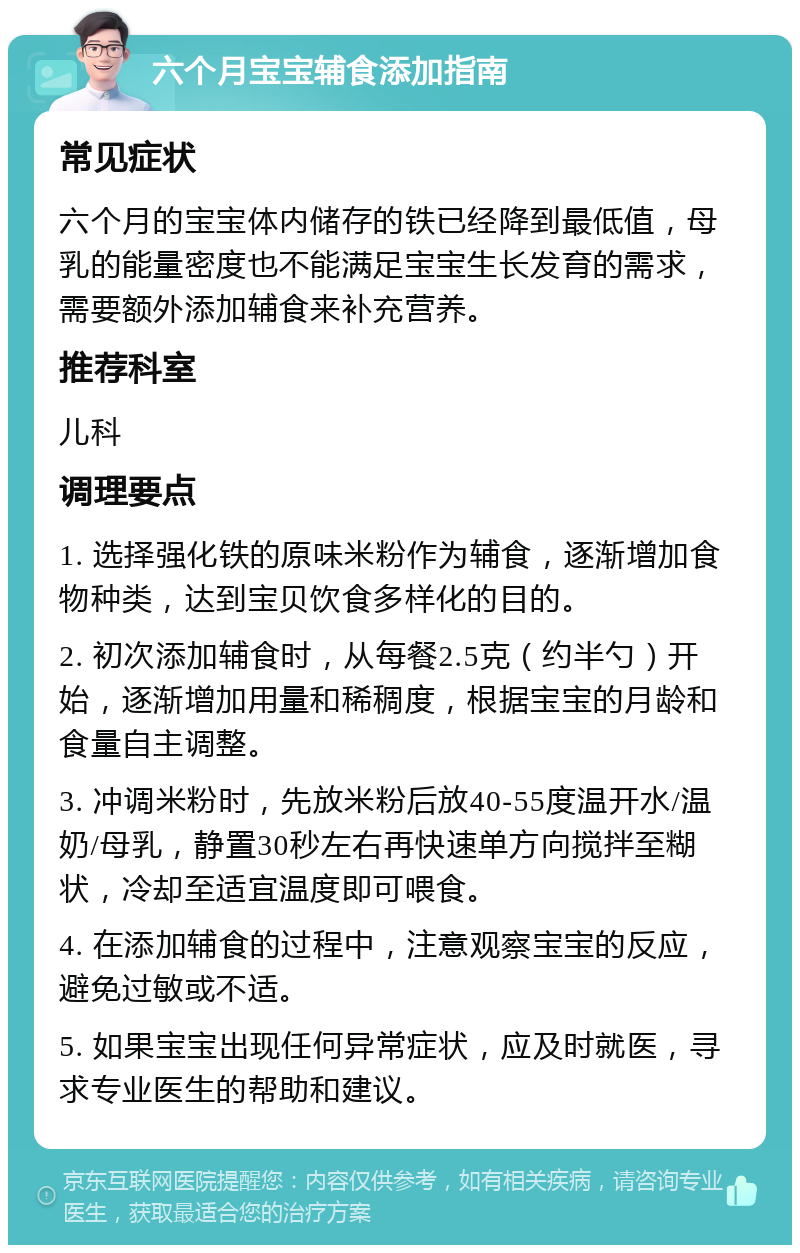 六个月宝宝辅食添加指南 常见症状 六个月的宝宝体内储存的铁已经降到最低值，母乳的能量密度也不能满足宝宝生长发育的需求，需要额外添加辅食来补充营养。 推荐科室 儿科 调理要点 1. 选择强化铁的原味米粉作为辅食，逐渐增加食物种类，达到宝贝饮食多样化的目的。 2. 初次添加辅食时，从每餐2.5克（约半勺）开始，逐渐增加用量和稀稠度，根据宝宝的月龄和食量自主调整。 3. 冲调米粉时，先放米粉后放40-55度温开水/温奶/母乳，静置30秒左右再快速单方向搅拌至糊状，冷却至适宜温度即可喂食。 4. 在添加辅食的过程中，注意观察宝宝的反应，避免过敏或不适。 5. 如果宝宝出现任何异常症状，应及时就医，寻求专业医生的帮助和建议。