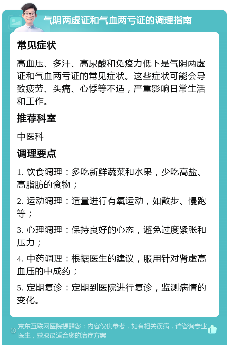 气阴两虚证和气血两亏证的调理指南 常见症状 高血压、多汗、高尿酸和免疫力低下是气阴两虚证和气血两亏证的常见症状。这些症状可能会导致疲劳、头痛、心悸等不适，严重影响日常生活和工作。 推荐科室 中医科 调理要点 1. 饮食调理：多吃新鲜蔬菜和水果，少吃高盐、高脂肪的食物； 2. 运动调理：适量进行有氧运动，如散步、慢跑等； 3. 心理调理：保持良好的心态，避免过度紧张和压力； 4. 中药调理：根据医生的建议，服用针对肾虚高血压的中成药； 5. 定期复诊：定期到医院进行复诊，监测病情的变化。