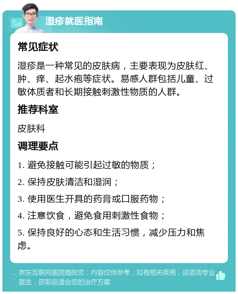 湿疹就医指南 常见症状 湿疹是一种常见的皮肤病，主要表现为皮肤红、肿、痒、起水疱等症状。易感人群包括儿童、过敏体质者和长期接触刺激性物质的人群。 推荐科室 皮肤科 调理要点 1. 避免接触可能引起过敏的物质； 2. 保持皮肤清洁和湿润； 3. 使用医生开具的药膏或口服药物； 4. 注意饮食，避免食用刺激性食物； 5. 保持良好的心态和生活习惯，减少压力和焦虑。