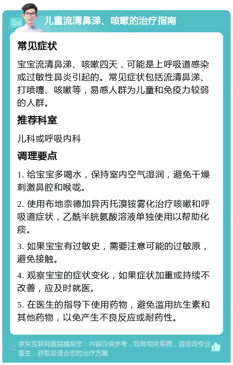 儿童流清鼻涕、咳嗽的治疗指南 常见症状 宝宝流清鼻涕、咳嗽四天，可能是上呼吸道感染或过敏性鼻炎引起的。常见症状包括流清鼻涕、打喷嚏、咳嗽等，易感人群为儿童和免疫力较弱的人群。 推荐科室 儿科或呼吸内科 调理要点 1. 给宝宝多喝水，保持室内空气湿润，避免干燥刺激鼻腔和喉咙。 2. 使用布地奈德加异丙托溴铵雾化治疗咳嗽和呼吸道症状，乙酰半胱氨酸溶液单独使用以帮助化痰。 3. 如果宝宝有过敏史，需要注意可能的过敏原，避免接触。 4. 观察宝宝的症状变化，如果症状加重或持续不改善，应及时就医。 5. 在医生的指导下使用药物，避免滥用抗生素和其他药物，以免产生不良反应或耐药性。