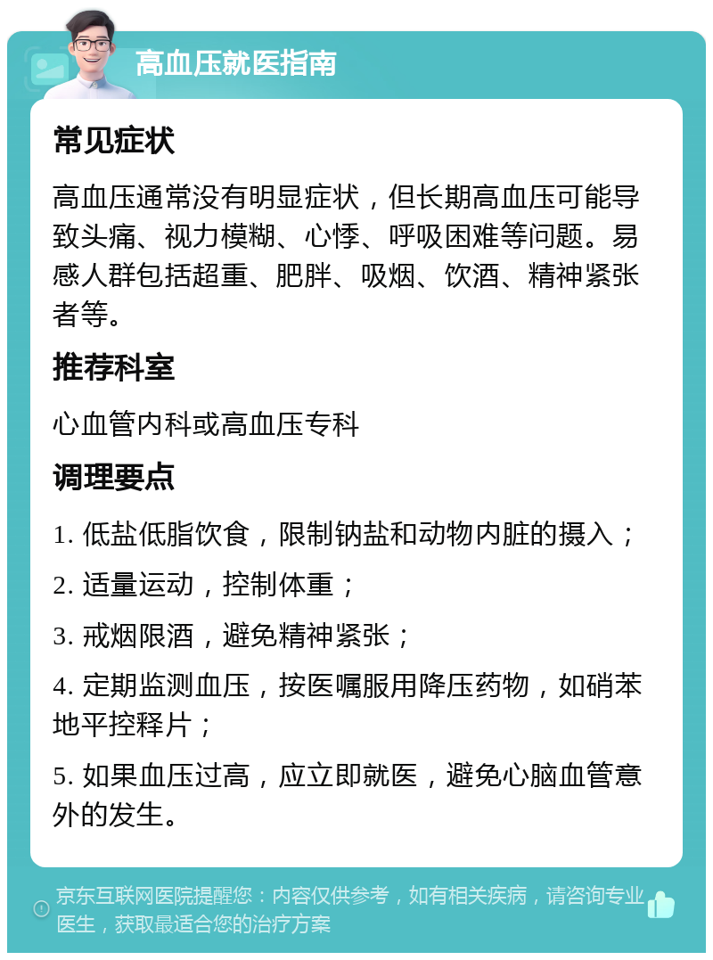 高血压就医指南 常见症状 高血压通常没有明显症状，但长期高血压可能导致头痛、视力模糊、心悸、呼吸困难等问题。易感人群包括超重、肥胖、吸烟、饮酒、精神紧张者等。 推荐科室 心血管内科或高血压专科 调理要点 1. 低盐低脂饮食，限制钠盐和动物内脏的摄入； 2. 适量运动，控制体重； 3. 戒烟限酒，避免精神紧张； 4. 定期监测血压，按医嘱服用降压药物，如硝苯地平控释片； 5. 如果血压过高，应立即就医，避免心脑血管意外的发生。