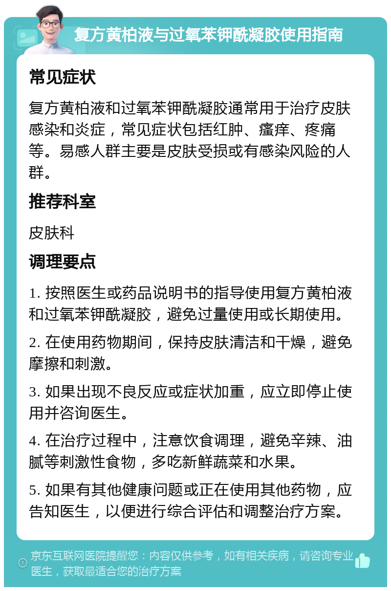 复方黄柏液与过氧苯钾酰凝胶使用指南 常见症状 复方黄柏液和过氧苯钾酰凝胶通常用于治疗皮肤感染和炎症，常见症状包括红肿、瘙痒、疼痛等。易感人群主要是皮肤受损或有感染风险的人群。 推荐科室 皮肤科 调理要点 1. 按照医生或药品说明书的指导使用复方黄柏液和过氧苯钾酰凝胶，避免过量使用或长期使用。 2. 在使用药物期间，保持皮肤清洁和干燥，避免摩擦和刺激。 3. 如果出现不良反应或症状加重，应立即停止使用并咨询医生。 4. 在治疗过程中，注意饮食调理，避免辛辣、油腻等刺激性食物，多吃新鲜蔬菜和水果。 5. 如果有其他健康问题或正在使用其他药物，应告知医生，以便进行综合评估和调整治疗方案。