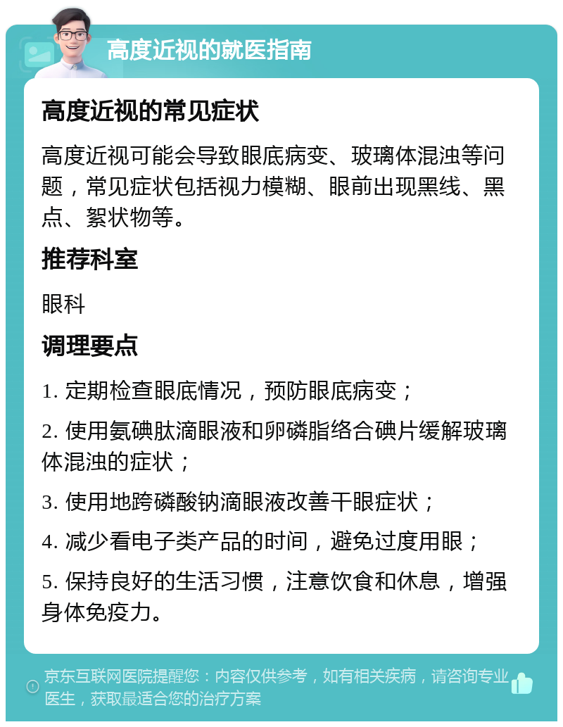 高度近视的就医指南 高度近视的常见症状 高度近视可能会导致眼底病变、玻璃体混浊等问题，常见症状包括视力模糊、眼前出现黑线、黑点、絮状物等。 推荐科室 眼科 调理要点 1. 定期检查眼底情况，预防眼底病变； 2. 使用氨碘肽滴眼液和卵磷脂络合碘片缓解玻璃体混浊的症状； 3. 使用地跨磷酸钠滴眼液改善干眼症状； 4. 减少看电子类产品的时间，避免过度用眼； 5. 保持良好的生活习惯，注意饮食和休息，增强身体免疫力。