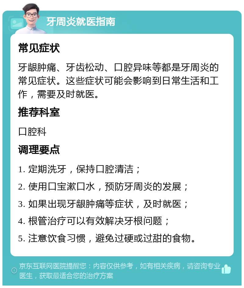 牙周炎就医指南 常见症状 牙龈肿痛、牙齿松动、口腔异味等都是牙周炎的常见症状。这些症状可能会影响到日常生活和工作，需要及时就医。 推荐科室 口腔科 调理要点 1. 定期洗牙，保持口腔清洁； 2. 使用口宝漱口水，预防牙周炎的发展； 3. 如果出现牙龈肿痛等症状，及时就医； 4. 根管治疗可以有效解决牙根问题； 5. 注意饮食习惯，避免过硬或过甜的食物。