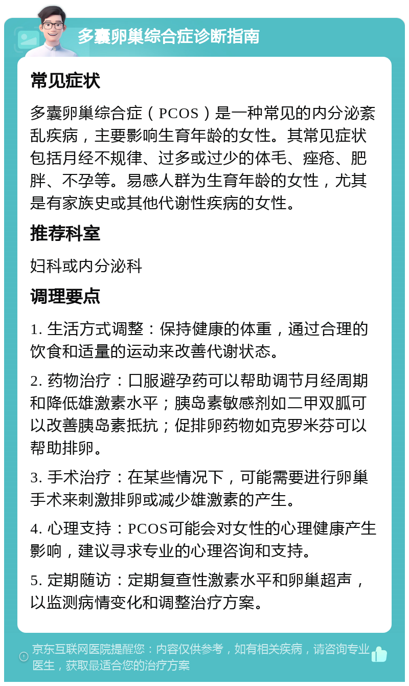 多囊卵巢综合症诊断指南 常见症状 多囊卵巢综合症（PCOS）是一种常见的内分泌紊乱疾病，主要影响生育年龄的女性。其常见症状包括月经不规律、过多或过少的体毛、痤疮、肥胖、不孕等。易感人群为生育年龄的女性，尤其是有家族史或其他代谢性疾病的女性。 推荐科室 妇科或内分泌科 调理要点 1. 生活方式调整：保持健康的体重，通过合理的饮食和适量的运动来改善代谢状态。 2. 药物治疗：口服避孕药可以帮助调节月经周期和降低雄激素水平；胰岛素敏感剂如二甲双胍可以改善胰岛素抵抗；促排卵药物如克罗米芬可以帮助排卵。 3. 手术治疗：在某些情况下，可能需要进行卵巢手术来刺激排卵或减少雄激素的产生。 4. 心理支持：PCOS可能会对女性的心理健康产生影响，建议寻求专业的心理咨询和支持。 5. 定期随访：定期复查性激素水平和卵巢超声，以监测病情变化和调整治疗方案。