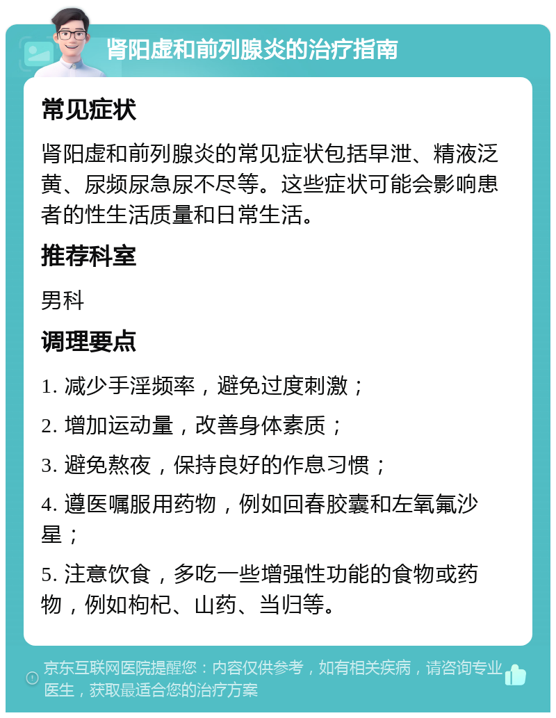 肾阳虚和前列腺炎的治疗指南 常见症状 肾阳虚和前列腺炎的常见症状包括早泄、精液泛黄、尿频尿急尿不尽等。这些症状可能会影响患者的性生活质量和日常生活。 推荐科室 男科 调理要点 1. 减少手淫频率，避免过度刺激； 2. 增加运动量，改善身体素质； 3. 避免熬夜，保持良好的作息习惯； 4. 遵医嘱服用药物，例如回春胶囊和左氧氟沙星； 5. 注意饮食，多吃一些增强性功能的食物或药物，例如枸杞、山药、当归等。