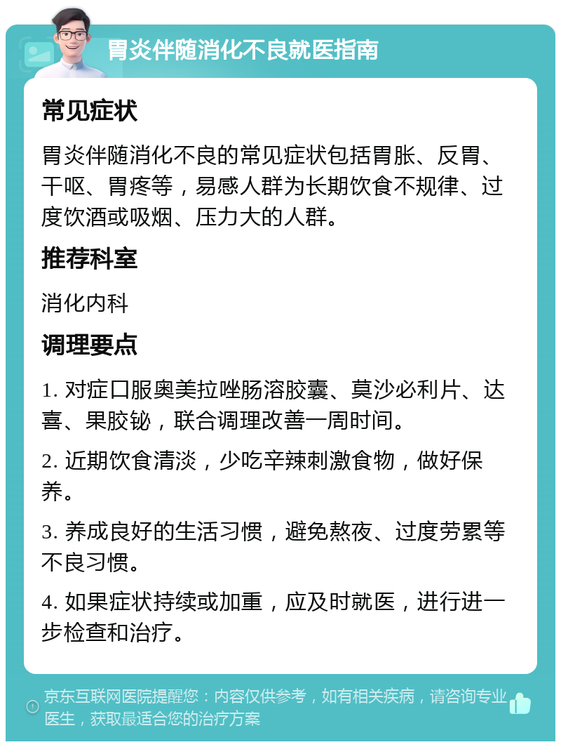 胃炎伴随消化不良就医指南 常见症状 胃炎伴随消化不良的常见症状包括胃胀、反胃、干呕、胃疼等，易感人群为长期饮食不规律、过度饮酒或吸烟、压力大的人群。 推荐科室 消化内科 调理要点 1. 对症口服奥美拉唑肠溶胶囊、莫沙必利片、达喜、果胶铋，联合调理改善一周时间。 2. 近期饮食清淡，少吃辛辣刺激食物，做好保养。 3. 养成良好的生活习惯，避免熬夜、过度劳累等不良习惯。 4. 如果症状持续或加重，应及时就医，进行进一步检查和治疗。