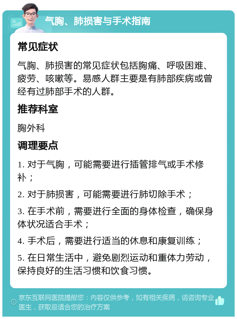 气胸、肺损害与手术指南 常见症状 气胸、肺损害的常见症状包括胸痛、呼吸困难、疲劳、咳嗽等。易感人群主要是有肺部疾病或曾经有过肺部手术的人群。 推荐科室 胸外科 调理要点 1. 对于气胸，可能需要进行插管排气或手术修补； 2. 对于肺损害，可能需要进行肺切除手术； 3. 在手术前，需要进行全面的身体检查，确保身体状况适合手术； 4. 手术后，需要进行适当的休息和康复训练； 5. 在日常生活中，避免剧烈运动和重体力劳动，保持良好的生活习惯和饮食习惯。