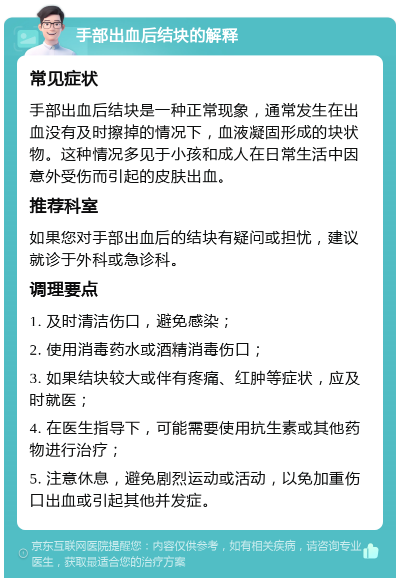 手部出血后结块的解释 常见症状 手部出血后结块是一种正常现象，通常发生在出血没有及时擦掉的情况下，血液凝固形成的块状物。这种情况多见于小孩和成人在日常生活中因意外受伤而引起的皮肤出血。 推荐科室 如果您对手部出血后的结块有疑问或担忧，建议就诊于外科或急诊科。 调理要点 1. 及时清洁伤口，避免感染； 2. 使用消毒药水或酒精消毒伤口； 3. 如果结块较大或伴有疼痛、红肿等症状，应及时就医； 4. 在医生指导下，可能需要使用抗生素或其他药物进行治疗； 5. 注意休息，避免剧烈运动或活动，以免加重伤口出血或引起其他并发症。