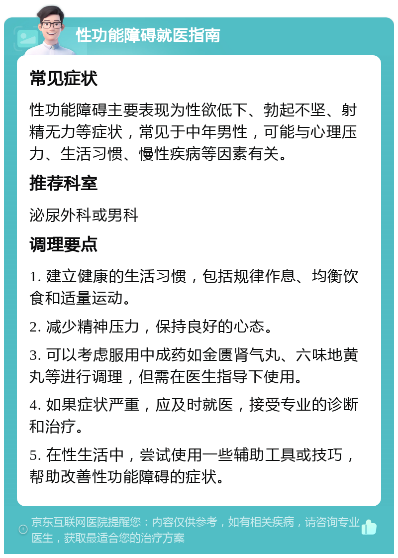 性功能障碍就医指南 常见症状 性功能障碍主要表现为性欲低下、勃起不坚、射精无力等症状，常见于中年男性，可能与心理压力、生活习惯、慢性疾病等因素有关。 推荐科室 泌尿外科或男科 调理要点 1. 建立健康的生活习惯，包括规律作息、均衡饮食和适量运动。 2. 减少精神压力，保持良好的心态。 3. 可以考虑服用中成药如金匮肾气丸、六味地黄丸等进行调理，但需在医生指导下使用。 4. 如果症状严重，应及时就医，接受专业的诊断和治疗。 5. 在性生活中，尝试使用一些辅助工具或技巧，帮助改善性功能障碍的症状。