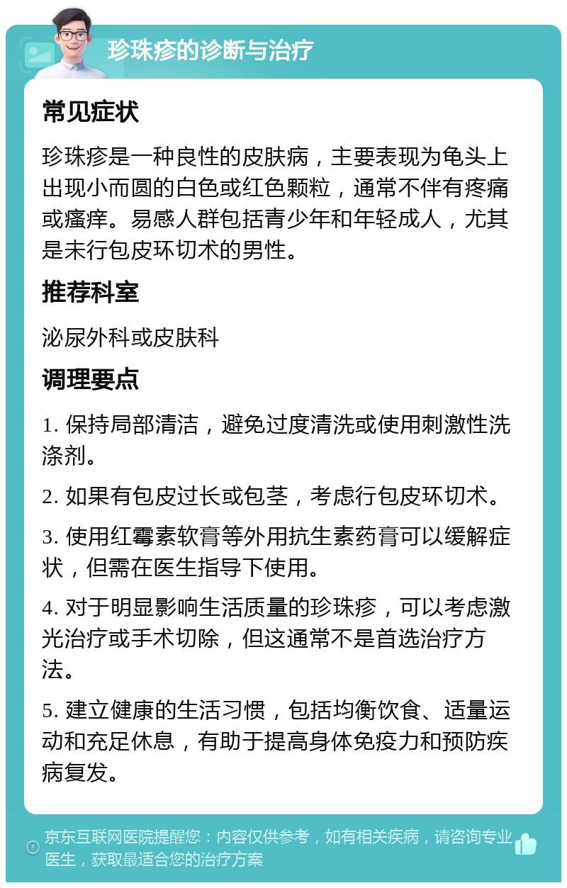 珍珠疹的诊断与治疗 常见症状 珍珠疹是一种良性的皮肤病，主要表现为龟头上出现小而圆的白色或红色颗粒，通常不伴有疼痛或瘙痒。易感人群包括青少年和年轻成人，尤其是未行包皮环切术的男性。 推荐科室 泌尿外科或皮肤科 调理要点 1. 保持局部清洁，避免过度清洗或使用刺激性洗涤剂。 2. 如果有包皮过长或包茎，考虑行包皮环切术。 3. 使用红霉素软膏等外用抗生素药膏可以缓解症状，但需在医生指导下使用。 4. 对于明显影响生活质量的珍珠疹，可以考虑激光治疗或手术切除，但这通常不是首选治疗方法。 5. 建立健康的生活习惯，包括均衡饮食、适量运动和充足休息，有助于提高身体免疫力和预防疾病复发。