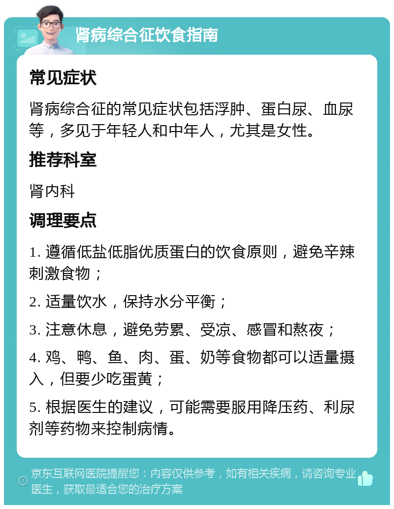 肾病综合征饮食指南 常见症状 肾病综合征的常见症状包括浮肿、蛋白尿、血尿等，多见于年轻人和中年人，尤其是女性。 推荐科室 肾内科 调理要点 1. 遵循低盐低脂优质蛋白的饮食原则，避免辛辣刺激食物； 2. 适量饮水，保持水分平衡； 3. 注意休息，避免劳累、受凉、感冒和熬夜； 4. 鸡、鸭、鱼、肉、蛋、奶等食物都可以适量摄入，但要少吃蛋黄； 5. 根据医生的建议，可能需要服用降压药、利尿剂等药物来控制病情。