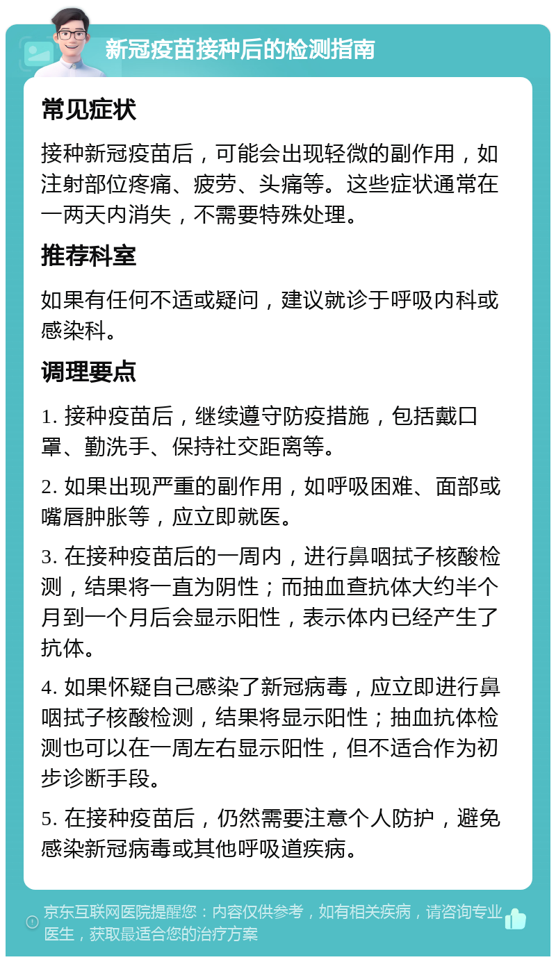 新冠疫苗接种后的检测指南 常见症状 接种新冠疫苗后，可能会出现轻微的副作用，如注射部位疼痛、疲劳、头痛等。这些症状通常在一两天内消失，不需要特殊处理。 推荐科室 如果有任何不适或疑问，建议就诊于呼吸内科或感染科。 调理要点 1. 接种疫苗后，继续遵守防疫措施，包括戴口罩、勤洗手、保持社交距离等。 2. 如果出现严重的副作用，如呼吸困难、面部或嘴唇肿胀等，应立即就医。 3. 在接种疫苗后的一周内，进行鼻咽拭子核酸检测，结果将一直为阴性；而抽血查抗体大约半个月到一个月后会显示阳性，表示体内已经产生了抗体。 4. 如果怀疑自己感染了新冠病毒，应立即进行鼻咽拭子核酸检测，结果将显示阳性；抽血抗体检测也可以在一周左右显示阳性，但不适合作为初步诊断手段。 5. 在接种疫苗后，仍然需要注意个人防护，避免感染新冠病毒或其他呼吸道疾病。