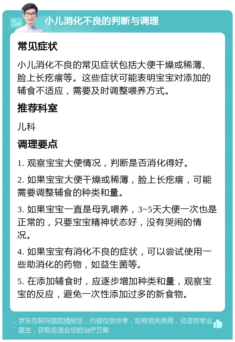 小儿消化不良的判断与调理 常见症状 小儿消化不良的常见症状包括大便干燥或稀薄、脸上长疙瘩等。这些症状可能表明宝宝对添加的辅食不适应，需要及时调整喂养方式。 推荐科室 儿科 调理要点 1. 观察宝宝大便情况，判断是否消化得好。 2. 如果宝宝大便干燥或稀薄，脸上长疙瘩，可能需要调整辅食的种类和量。 3. 如果宝宝一直是母乳喂养，3~5天大便一次也是正常的，只要宝宝精神状态好，没有哭闹的情况。 4. 如果宝宝有消化不良的症状，可以尝试使用一些助消化的药物，如益生菌等。 5. 在添加辅食时，应逐步增加种类和量，观察宝宝的反应，避免一次性添加过多的新食物。