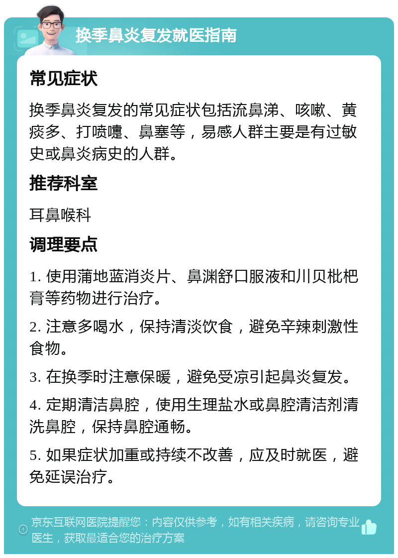 换季鼻炎复发就医指南 常见症状 换季鼻炎复发的常见症状包括流鼻涕、咳嗽、黄痰多、打喷嚏、鼻塞等，易感人群主要是有过敏史或鼻炎病史的人群。 推荐科室 耳鼻喉科 调理要点 1. 使用蒲地蓝消炎片、鼻渊舒口服液和川贝枇杷膏等药物进行治疗。 2. 注意多喝水，保持清淡饮食，避免辛辣刺激性食物。 3. 在换季时注意保暖，避免受凉引起鼻炎复发。 4. 定期清洁鼻腔，使用生理盐水或鼻腔清洁剂清洗鼻腔，保持鼻腔通畅。 5. 如果症状加重或持续不改善，应及时就医，避免延误治疗。