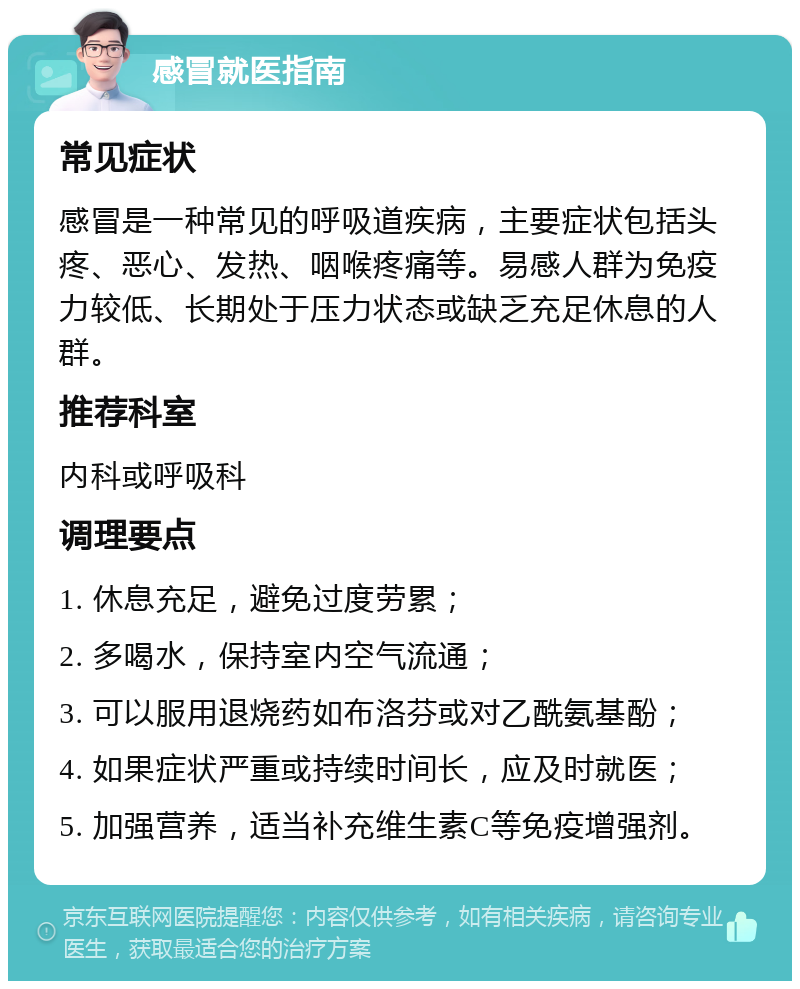 感冒就医指南 常见症状 感冒是一种常见的呼吸道疾病，主要症状包括头疼、恶心、发热、咽喉疼痛等。易感人群为免疫力较低、长期处于压力状态或缺乏充足休息的人群。 推荐科室 内科或呼吸科 调理要点 1. 休息充足，避免过度劳累； 2. 多喝水，保持室内空气流通； 3. 可以服用退烧药如布洛芬或对乙酰氨基酚； 4. 如果症状严重或持续时间长，应及时就医； 5. 加强营养，适当补充维生素C等免疫增强剂。