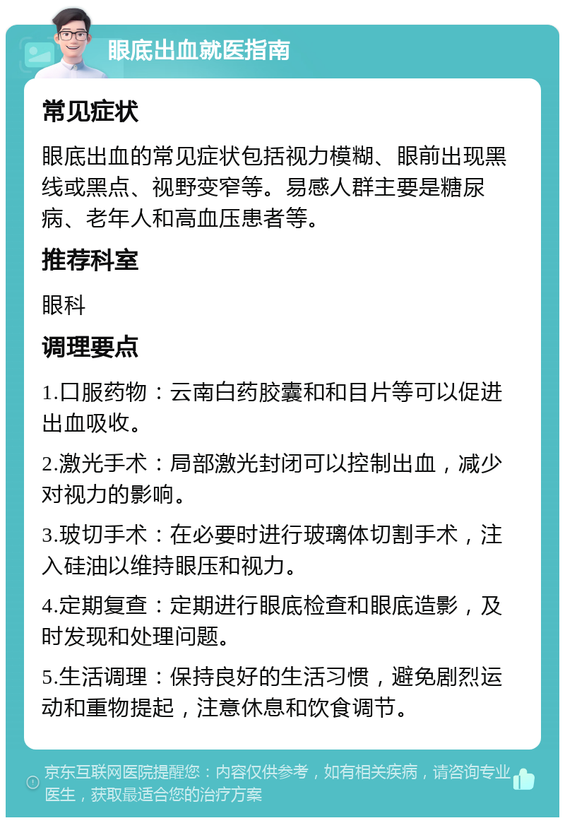 眼底出血就医指南 常见症状 眼底出血的常见症状包括视力模糊、眼前出现黑线或黑点、视野变窄等。易感人群主要是糖尿病、老年人和高血压患者等。 推荐科室 眼科 调理要点 1.口服药物：云南白药胶囊和和目片等可以促进出血吸收。 2.激光手术：局部激光封闭可以控制出血，减少对视力的影响。 3.玻切手术：在必要时进行玻璃体切割手术，注入硅油以维持眼压和视力。 4.定期复查：定期进行眼底检查和眼底造影，及时发现和处理问题。 5.生活调理：保持良好的生活习惯，避免剧烈运动和重物提起，注意休息和饮食调节。