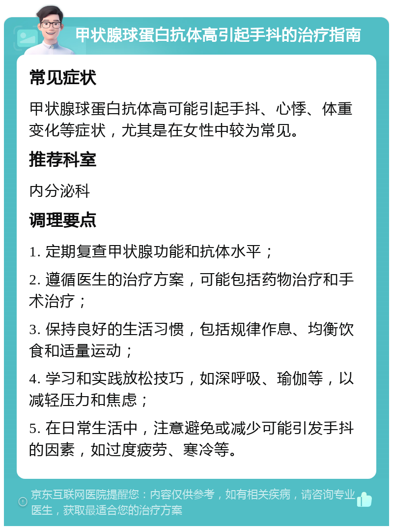 甲状腺球蛋白抗体高引起手抖的治疗指南 常见症状 甲状腺球蛋白抗体高可能引起手抖、心悸、体重变化等症状，尤其是在女性中较为常见。 推荐科室 内分泌科 调理要点 1. 定期复查甲状腺功能和抗体水平； 2. 遵循医生的治疗方案，可能包括药物治疗和手术治疗； 3. 保持良好的生活习惯，包括规律作息、均衡饮食和适量运动； 4. 学习和实践放松技巧，如深呼吸、瑜伽等，以减轻压力和焦虑； 5. 在日常生活中，注意避免或减少可能引发手抖的因素，如过度疲劳、寒冷等。