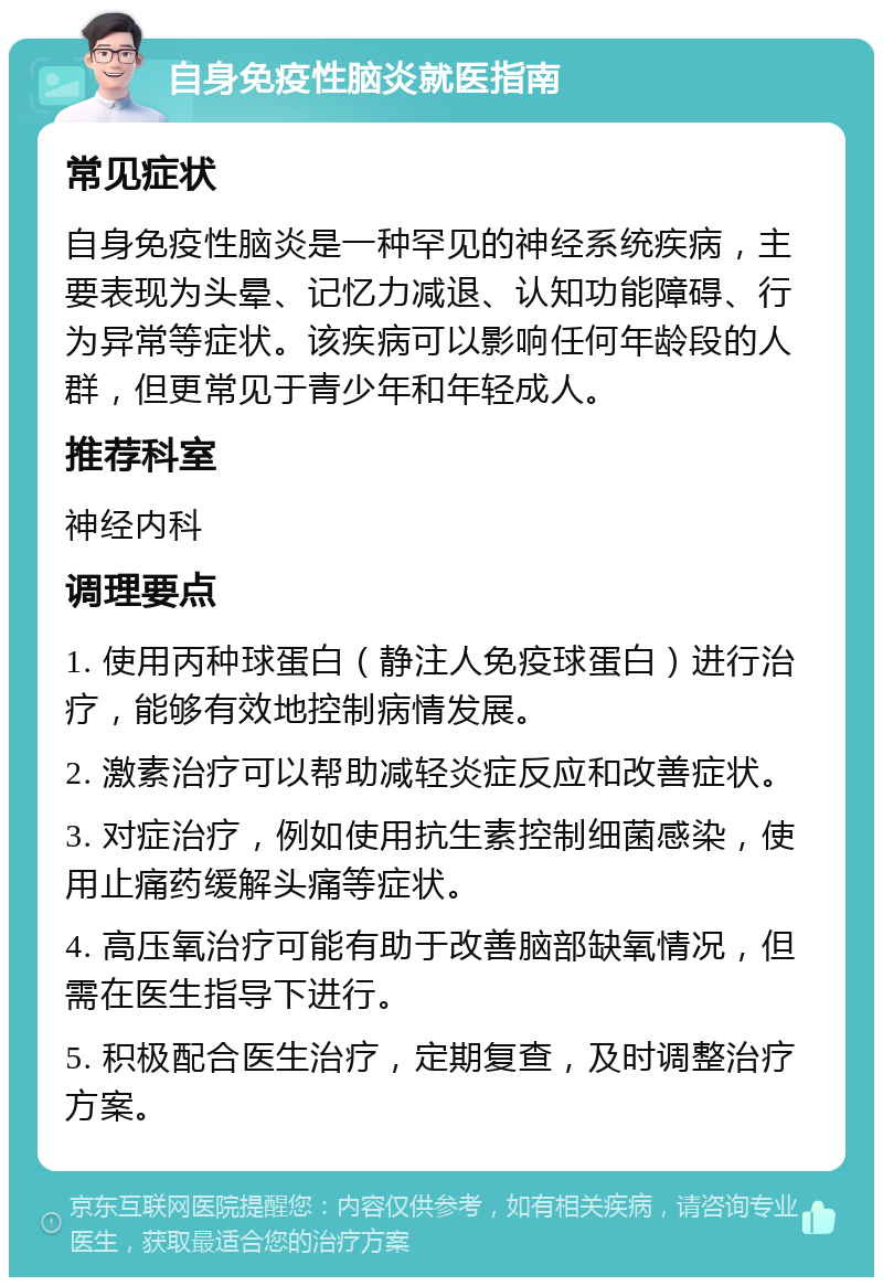 自身免疫性脑炎就医指南 常见症状 自身免疫性脑炎是一种罕见的神经系统疾病，主要表现为头晕、记忆力减退、认知功能障碍、行为异常等症状。该疾病可以影响任何年龄段的人群，但更常见于青少年和年轻成人。 推荐科室 神经内科 调理要点 1. 使用丙种球蛋白（静注人免疫球蛋白）进行治疗，能够有效地控制病情发展。 2. 激素治疗可以帮助减轻炎症反应和改善症状。 3. 对症治疗，例如使用抗生素控制细菌感染，使用止痛药缓解头痛等症状。 4. 高压氧治疗可能有助于改善脑部缺氧情况，但需在医生指导下进行。 5. 积极配合医生治疗，定期复查，及时调整治疗方案。