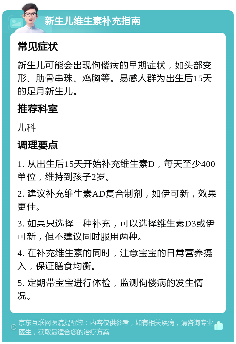 新生儿维生素补充指南 常见症状 新生儿可能会出现佝偻病的早期症状，如头部变形、肋骨串珠、鸡胸等。易感人群为出生后15天的足月新生儿。 推荐科室 儿科 调理要点 1. 从出生后15天开始补充维生素D，每天至少400单位，维持到孩子2岁。 2. 建议补充维生素AD复合制剂，如伊可新，效果更佳。 3. 如果只选择一种补充，可以选择维生素D3或伊可新，但不建议同时服用两种。 4. 在补充维生素的同时，注意宝宝的日常营养摄入，保证膳食均衡。 5. 定期带宝宝进行体检，监测佝偻病的发生情况。