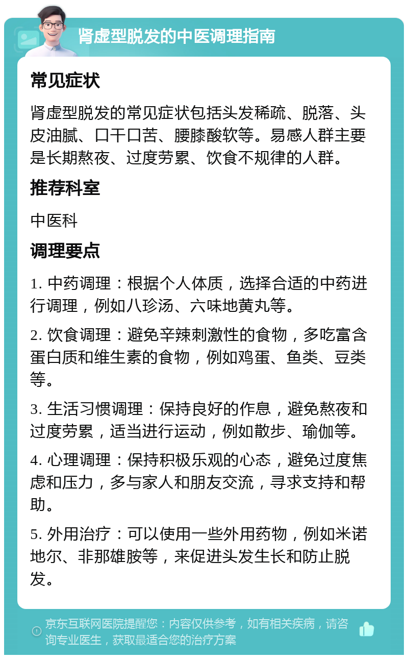 肾虚型脱发的中医调理指南 常见症状 肾虚型脱发的常见症状包括头发稀疏、脱落、头皮油腻、口干口苦、腰膝酸软等。易感人群主要是长期熬夜、过度劳累、饮食不规律的人群。 推荐科室 中医科 调理要点 1. 中药调理：根据个人体质，选择合适的中药进行调理，例如八珍汤、六味地黄丸等。 2. 饮食调理：避免辛辣刺激性的食物，多吃富含蛋白质和维生素的食物，例如鸡蛋、鱼类、豆类等。 3. 生活习惯调理：保持良好的作息，避免熬夜和过度劳累，适当进行运动，例如散步、瑜伽等。 4. 心理调理：保持积极乐观的心态，避免过度焦虑和压力，多与家人和朋友交流，寻求支持和帮助。 5. 外用治疗：可以使用一些外用药物，例如米诺地尔、非那雄胺等，来促进头发生长和防止脱发。