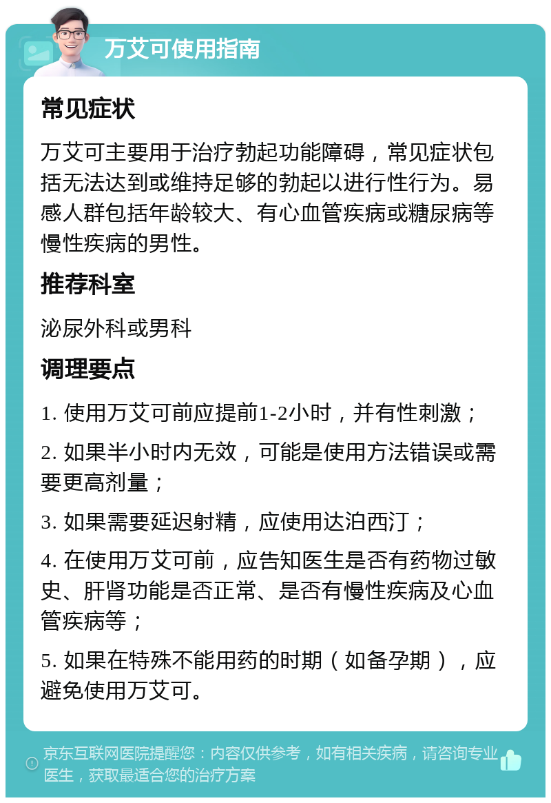 万艾可使用指南 常见症状 万艾可主要用于治疗勃起功能障碍，常见症状包括无法达到或维持足够的勃起以进行性行为。易感人群包括年龄较大、有心血管疾病或糖尿病等慢性疾病的男性。 推荐科室 泌尿外科或男科 调理要点 1. 使用万艾可前应提前1-2小时，并有性刺激； 2. 如果半小时内无效，可能是使用方法错误或需要更高剂量； 3. 如果需要延迟射精，应使用达泊西汀； 4. 在使用万艾可前，应告知医生是否有药物过敏史、肝肾功能是否正常、是否有慢性疾病及心血管疾病等； 5. 如果在特殊不能用药的时期（如备孕期），应避免使用万艾可。