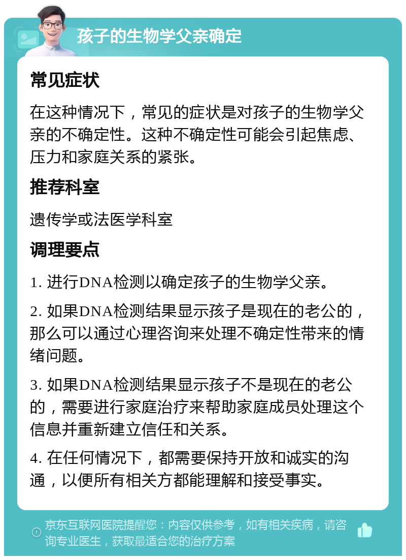 孩子的生物学父亲确定 常见症状 在这种情况下，常见的症状是对孩子的生物学父亲的不确定性。这种不确定性可能会引起焦虑、压力和家庭关系的紧张。 推荐科室 遗传学或法医学科室 调理要点 1. 进行DNA检测以确定孩子的生物学父亲。 2. 如果DNA检测结果显示孩子是现在的老公的，那么可以通过心理咨询来处理不确定性带来的情绪问题。 3. 如果DNA检测结果显示孩子不是现在的老公的，需要进行家庭治疗来帮助家庭成员处理这个信息并重新建立信任和关系。 4. 在任何情况下，都需要保持开放和诚实的沟通，以便所有相关方都能理解和接受事实。