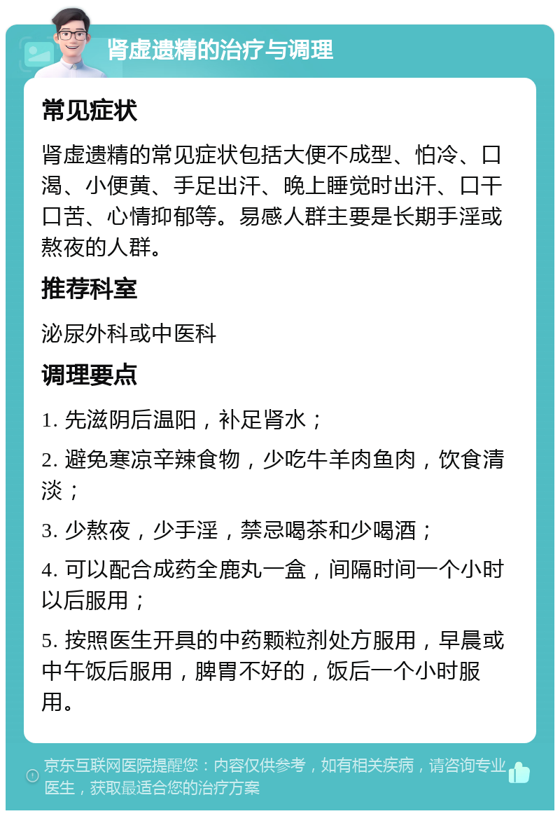 肾虚遗精的治疗与调理 常见症状 肾虚遗精的常见症状包括大便不成型、怕冷、口渴、小便黄、手足出汗、晚上睡觉时出汗、口干口苦、心情抑郁等。易感人群主要是长期手淫或熬夜的人群。 推荐科室 泌尿外科或中医科 调理要点 1. 先滋阴后温阳，补足肾水； 2. 避免寒凉辛辣食物，少吃牛羊肉鱼肉，饮食清淡； 3. 少熬夜，少手淫，禁忌喝茶和少喝酒； 4. 可以配合成药全鹿丸一盒，间隔时间一个小时以后服用； 5. 按照医生开具的中药颗粒剂处方服用，早晨或中午饭后服用，脾胃不好的，饭后一个小时服用。