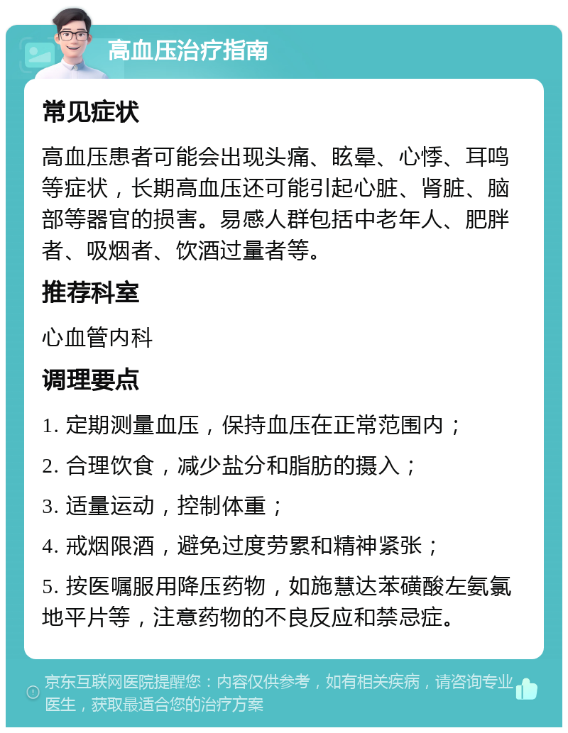 高血压治疗指南 常见症状 高血压患者可能会出现头痛、眩晕、心悸、耳鸣等症状，长期高血压还可能引起心脏、肾脏、脑部等器官的损害。易感人群包括中老年人、肥胖者、吸烟者、饮酒过量者等。 推荐科室 心血管内科 调理要点 1. 定期测量血压，保持血压在正常范围内； 2. 合理饮食，减少盐分和脂肪的摄入； 3. 适量运动，控制体重； 4. 戒烟限酒，避免过度劳累和精神紧张； 5. 按医嘱服用降压药物，如施慧达苯磺酸左氨氯地平片等，注意药物的不良反应和禁忌症。