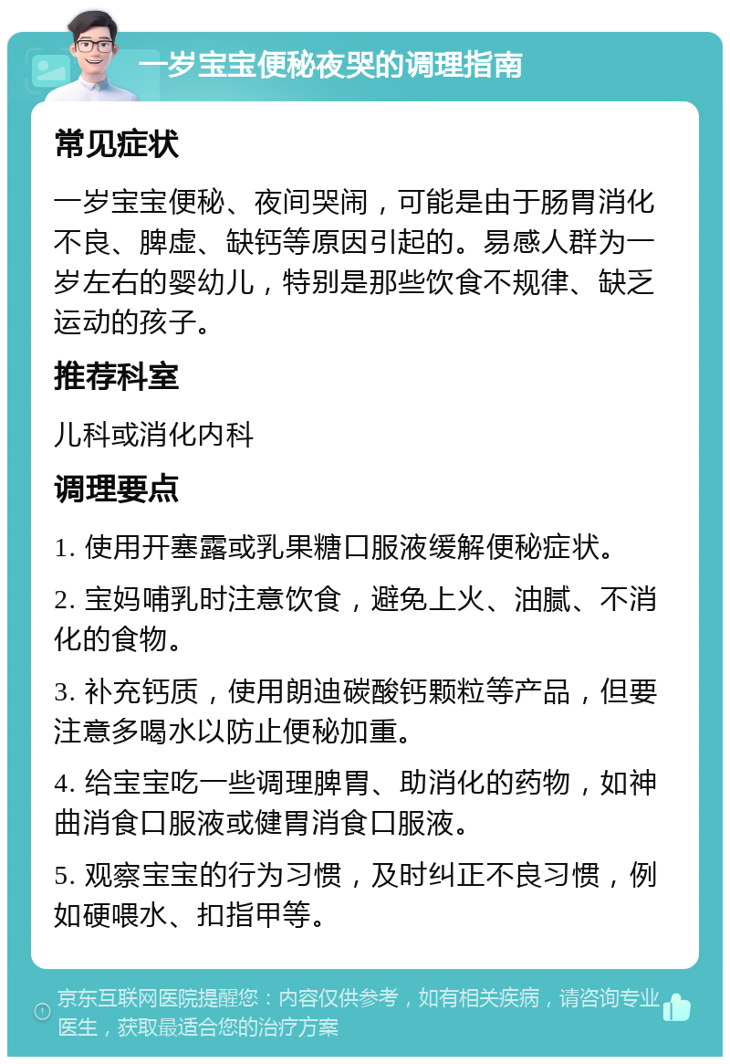 一岁宝宝便秘夜哭的调理指南 常见症状 一岁宝宝便秘、夜间哭闹，可能是由于肠胃消化不良、脾虚、缺钙等原因引起的。易感人群为一岁左右的婴幼儿，特别是那些饮食不规律、缺乏运动的孩子。 推荐科室 儿科或消化内科 调理要点 1. 使用开塞露或乳果糖口服液缓解便秘症状。 2. 宝妈哺乳时注意饮食，避免上火、油腻、不消化的食物。 3. 补充钙质，使用朗迪碳酸钙颗粒等产品，但要注意多喝水以防止便秘加重。 4. 给宝宝吃一些调理脾胃、助消化的药物，如神曲消食口服液或健胃消食口服液。 5. 观察宝宝的行为习惯，及时纠正不良习惯，例如硬喂水、扣指甲等。