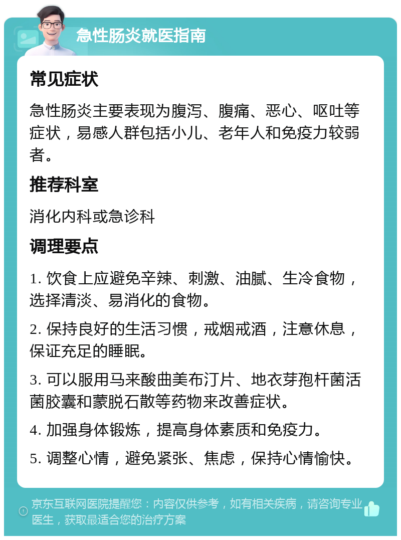 急性肠炎就医指南 常见症状 急性肠炎主要表现为腹泻、腹痛、恶心、呕吐等症状，易感人群包括小儿、老年人和免疫力较弱者。 推荐科室 消化内科或急诊科 调理要点 1. 饮食上应避免辛辣、刺激、油腻、生冷食物，选择清淡、易消化的食物。 2. 保持良好的生活习惯，戒烟戒酒，注意休息，保证充足的睡眠。 3. 可以服用马来酸曲美布汀片、地衣芽孢杆菌活菌胶囊和蒙脱石散等药物来改善症状。 4. 加强身体锻炼，提高身体素质和免疫力。 5. 调整心情，避免紧张、焦虑，保持心情愉快。