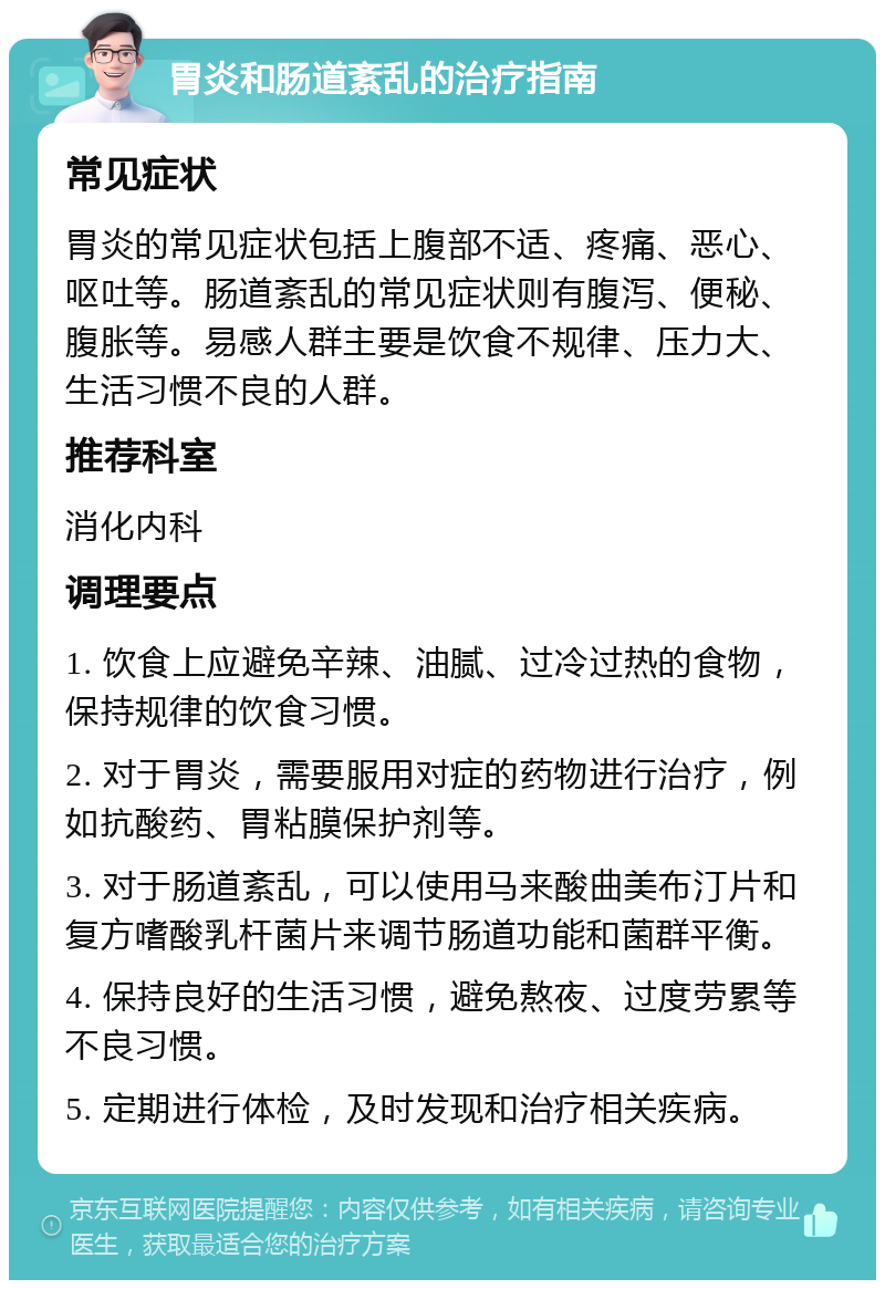 胃炎和肠道紊乱的治疗指南 常见症状 胃炎的常见症状包括上腹部不适、疼痛、恶心、呕吐等。肠道紊乱的常见症状则有腹泻、便秘、腹胀等。易感人群主要是饮食不规律、压力大、生活习惯不良的人群。 推荐科室 消化内科 调理要点 1. 饮食上应避免辛辣、油腻、过冷过热的食物，保持规律的饮食习惯。 2. 对于胃炎，需要服用对症的药物进行治疗，例如抗酸药、胃粘膜保护剂等。 3. 对于肠道紊乱，可以使用马来酸曲美布汀片和复方嗜酸乳杆菌片来调节肠道功能和菌群平衡。 4. 保持良好的生活习惯，避免熬夜、过度劳累等不良习惯。 5. 定期进行体检，及时发现和治疗相关疾病。