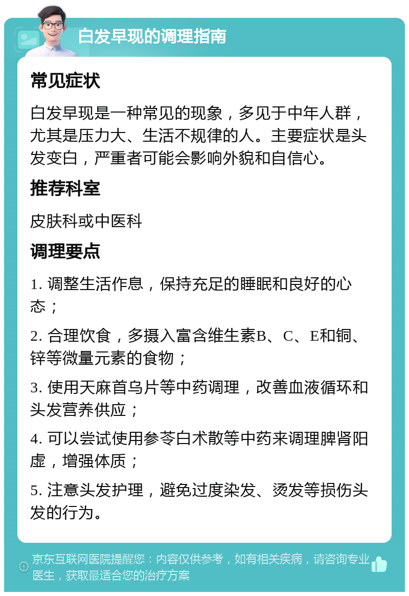 白发早现的调理指南 常见症状 白发早现是一种常见的现象，多见于中年人群，尤其是压力大、生活不规律的人。主要症状是头发变白，严重者可能会影响外貌和自信心。 推荐科室 皮肤科或中医科 调理要点 1. 调整生活作息，保持充足的睡眠和良好的心态； 2. 合理饮食，多摄入富含维生素B、C、E和铜、锌等微量元素的食物； 3. 使用天麻首乌片等中药调理，改善血液循环和头发营养供应； 4. 可以尝试使用参苓白术散等中药来调理脾肾阳虚，增强体质； 5. 注意头发护理，避免过度染发、烫发等损伤头发的行为。