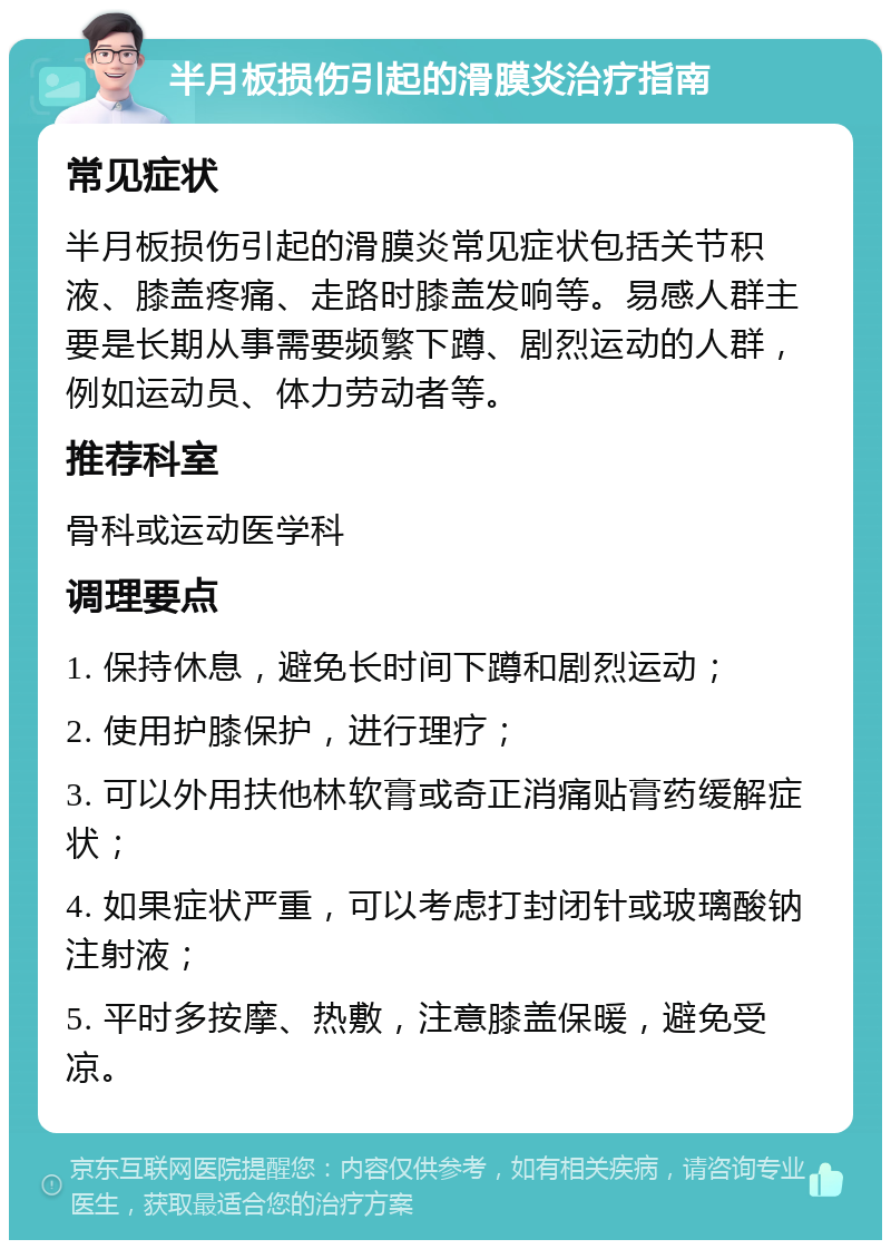 半月板损伤引起的滑膜炎治疗指南 常见症状 半月板损伤引起的滑膜炎常见症状包括关节积液、膝盖疼痛、走路时膝盖发响等。易感人群主要是长期从事需要频繁下蹲、剧烈运动的人群，例如运动员、体力劳动者等。 推荐科室 骨科或运动医学科 调理要点 1. 保持休息，避免长时间下蹲和剧烈运动； 2. 使用护膝保护，进行理疗； 3. 可以外用扶他林软膏或奇正消痛贴膏药缓解症状； 4. 如果症状严重，可以考虑打封闭针或玻璃酸钠注射液； 5. 平时多按摩、热敷，注意膝盖保暖，避免受凉。