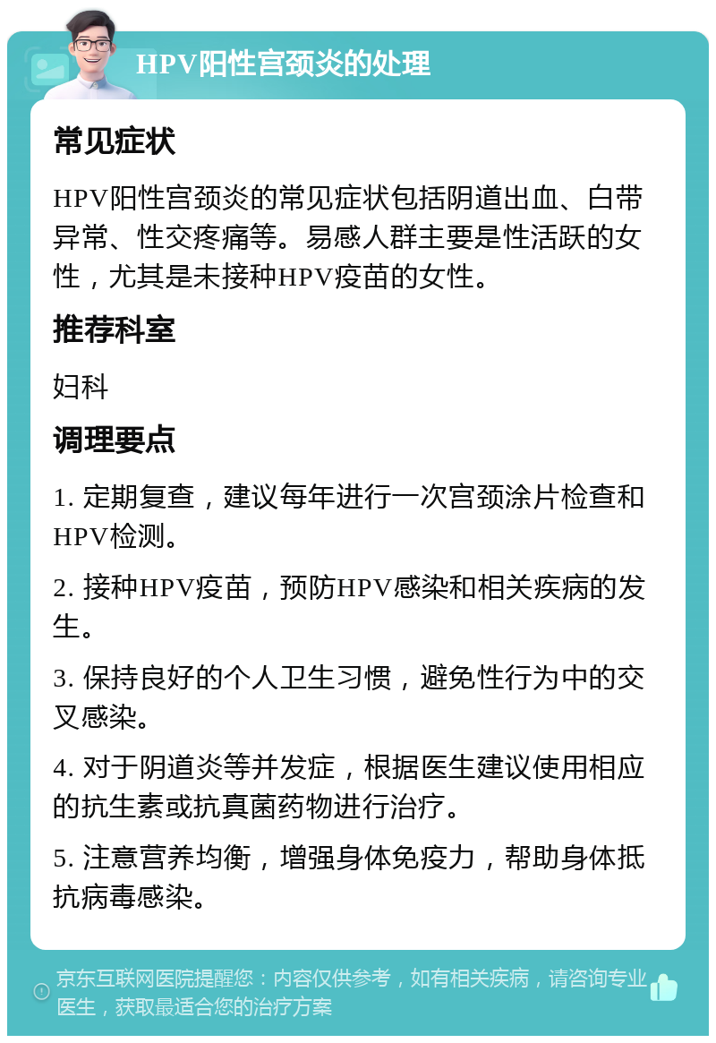 HPV阳性宫颈炎的处理 常见症状 HPV阳性宫颈炎的常见症状包括阴道出血、白带异常、性交疼痛等。易感人群主要是性活跃的女性，尤其是未接种HPV疫苗的女性。 推荐科室 妇科 调理要点 1. 定期复查，建议每年进行一次宫颈涂片检查和HPV检测。 2. 接种HPV疫苗，预防HPV感染和相关疾病的发生。 3. 保持良好的个人卫生习惯，避免性行为中的交叉感染。 4. 对于阴道炎等并发症，根据医生建议使用相应的抗生素或抗真菌药物进行治疗。 5. 注意营养均衡，增强身体免疫力，帮助身体抵抗病毒感染。